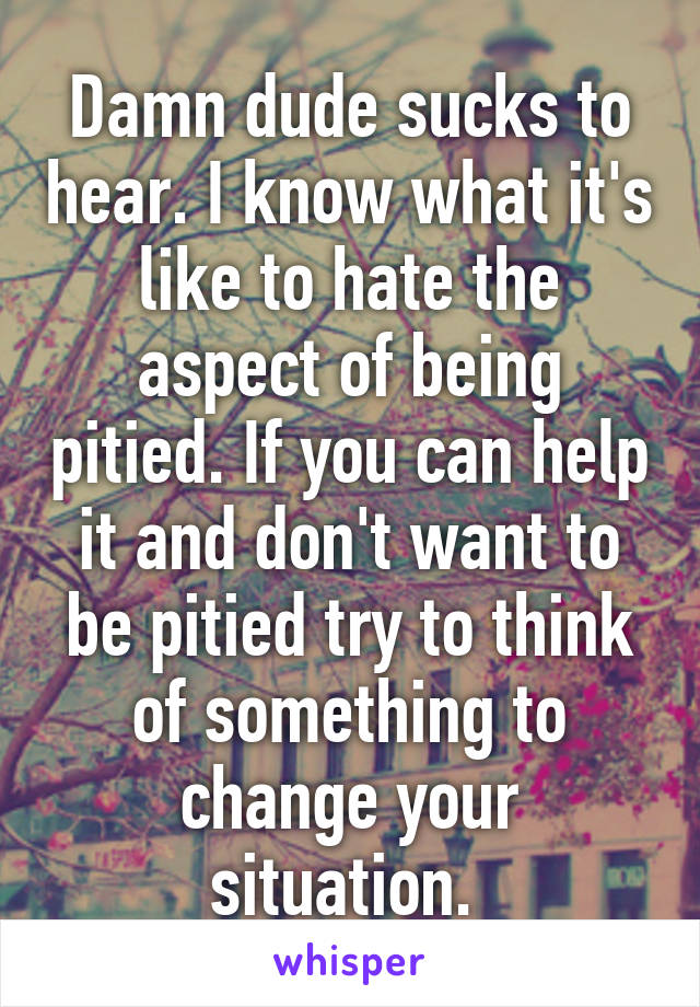 Damn dude sucks to hear. I know what it's like to hate the aspect of being pitied. If you can help it and don't want to be pitied try to think of something to change your situation. 