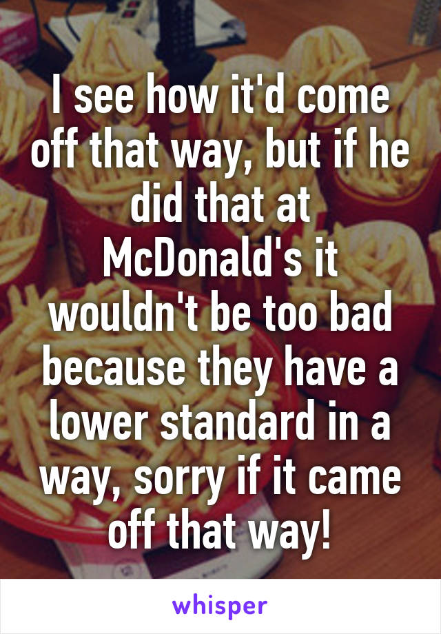 I see how it'd come off that way, but if he did that at McDonald's it wouldn't be too bad because they have a lower standard in a way, sorry if it came off that way!