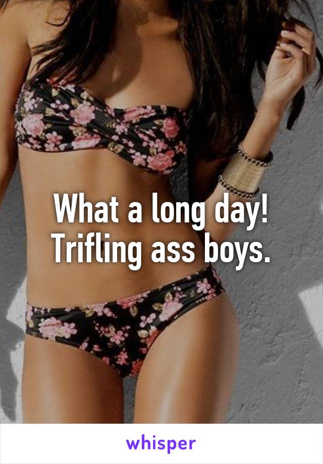 What a long day! Trifling ass boys.