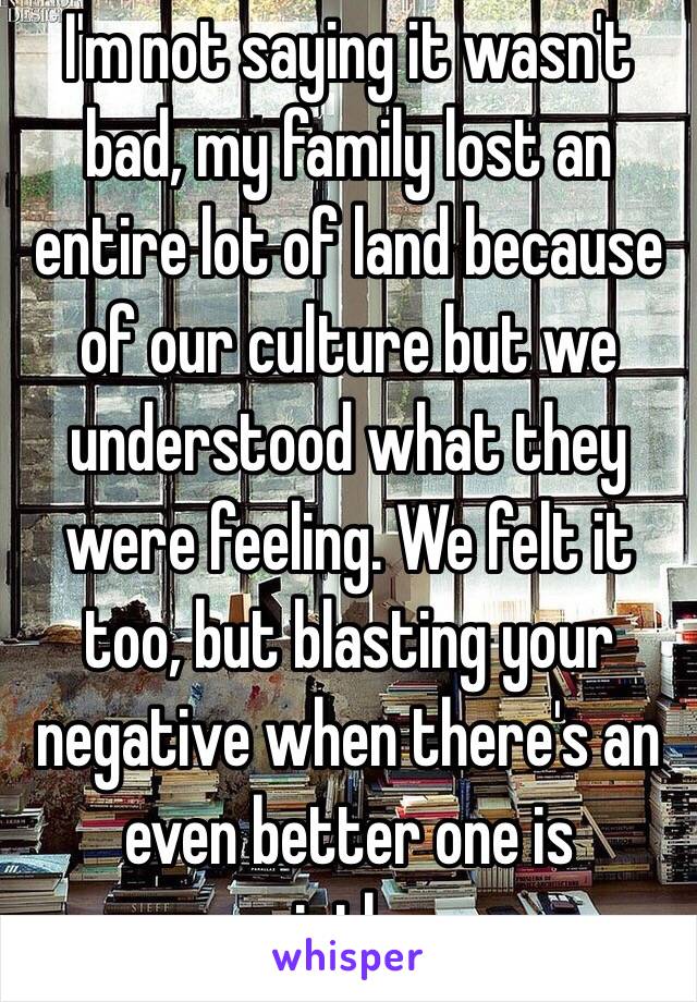 I'm not saying it wasn't bad, my family lost an entire lot of land because of our culture but we understood what they were feeling. We felt it too, but blasting your negative when there's an even better one is pointless 