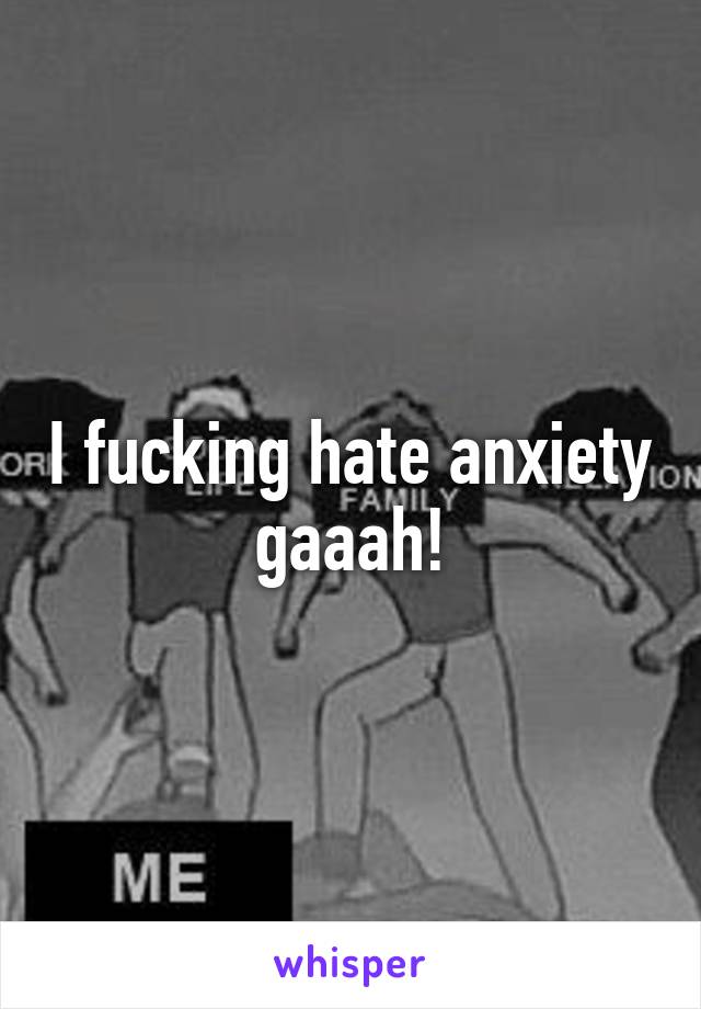 I fucking hate anxiety gaaah!