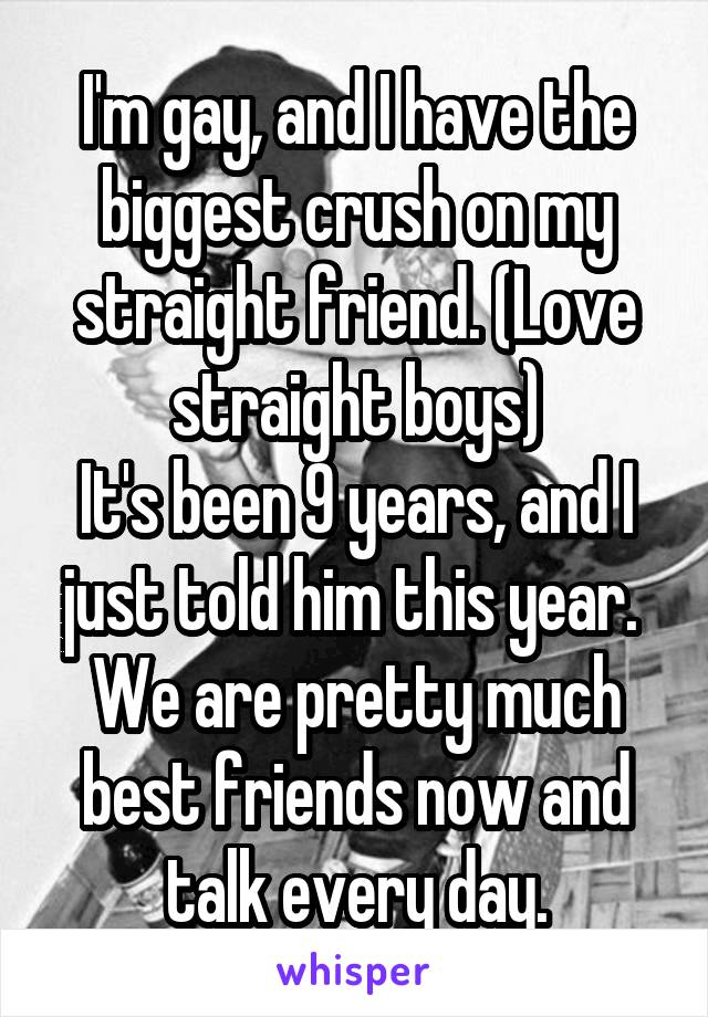 I'm gay, and I have the biggest crush on my straight friend. (Love straight boys)
It's been 9 years, and I just told him this year. 
We are pretty much best friends now and talk every day.