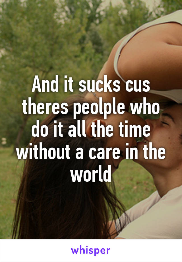And it sucks cus theres peolple who do it all the time without a care in the world