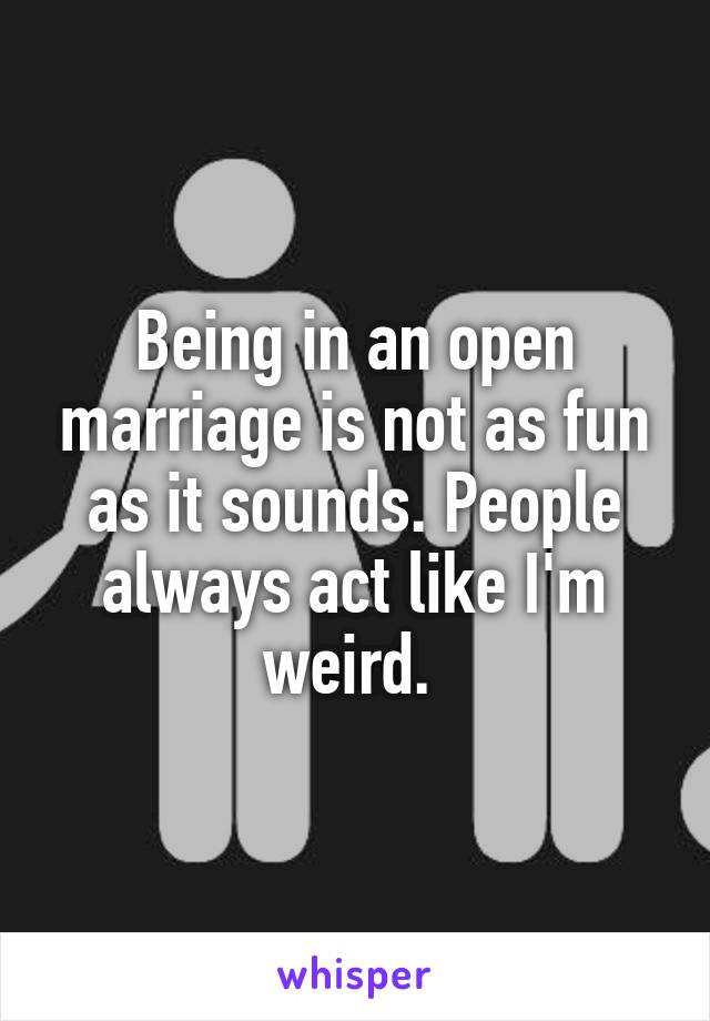 Being in an open marriage is not as fun as it sounds. People always act like I'm weird. 