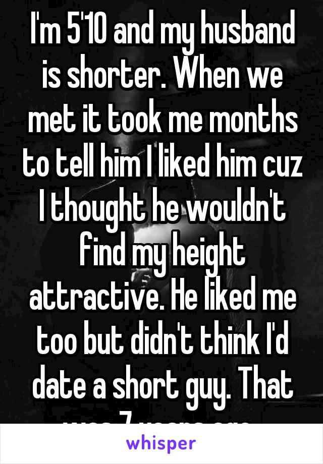 I'm 5'10 and my husband is shorter. When we met it took me months to tell him I liked him cuz I thought he wouldn't find my height attractive. He liked me too but didn't think I'd date a short guy. That was 7 years ago. 