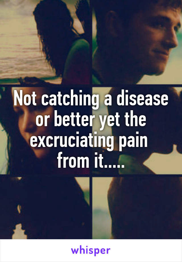 Not catching a disease or better yet the excruciating pain  from it.....