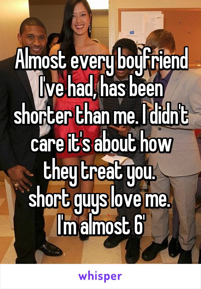 Almost every boyfriend I've had, has been shorter than me. I didn't care it's about how they treat you. 
short guys love me. 
I'm almost 6'