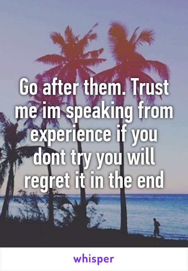 Go after them. Trust me im speaking from experience if you dont try you will regret it in the end