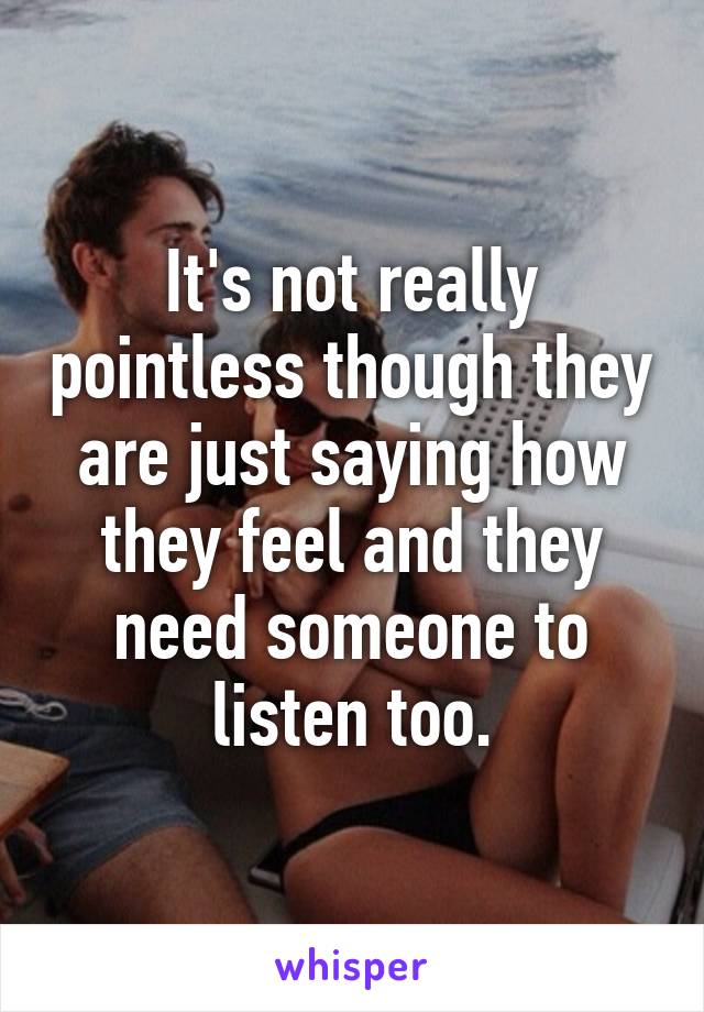 It's not really pointless though they are just saying how they feel and they need someone to listen too.