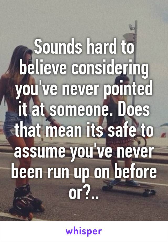 Sounds hard to believe considering you've never pointed it at someone. Does that mean its safe to assume you've never been run up on before or?..