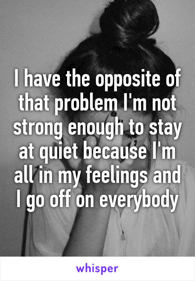 I have the opposite of that problem I'm not strong enough to stay at quiet because I'm all in my feelings and I go off on everybody