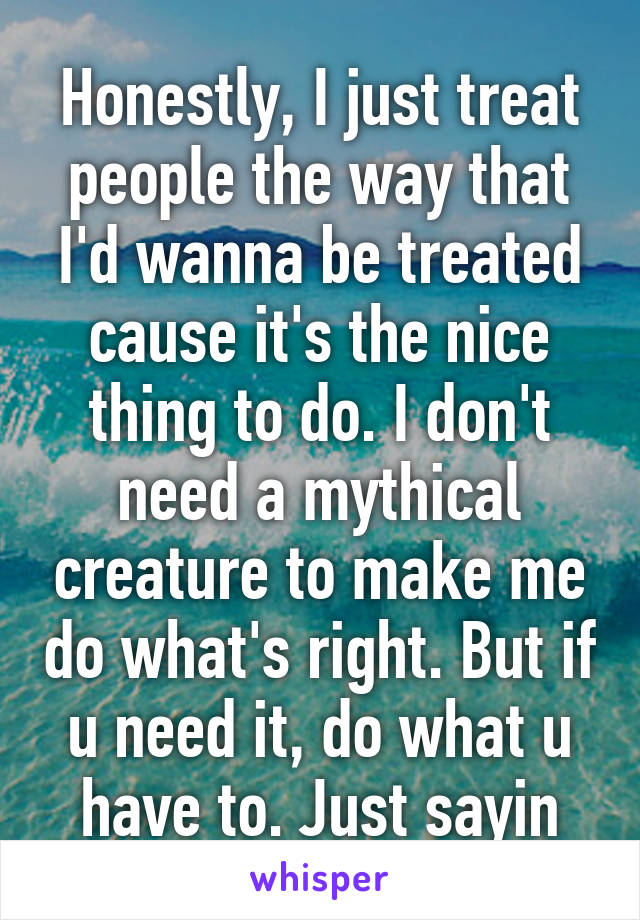 Honestly, I just treat people the way that I'd wanna be treated cause it's the nice thing to do. I don't need a mythical creature to make me do what's right. But if u need it, do what u have to. Just sayin