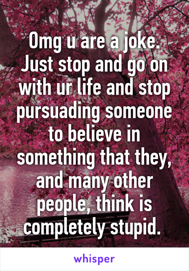 Omg u are a joke. Just stop and go on with ur life and stop pursuading someone to believe in something that they, and many other people, think is completely stupid. 