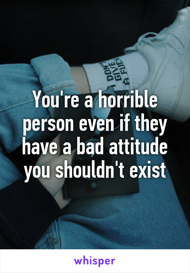 You're a horrible person even if they have a bad attitude you shouldn't exist
