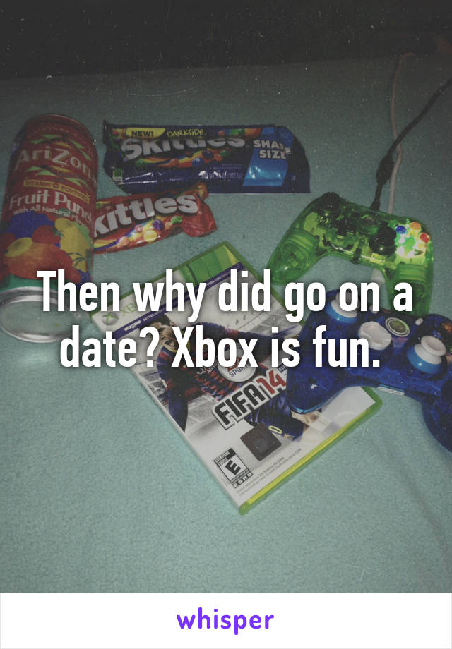 Then why did go on a date? Xbox is fun. 
