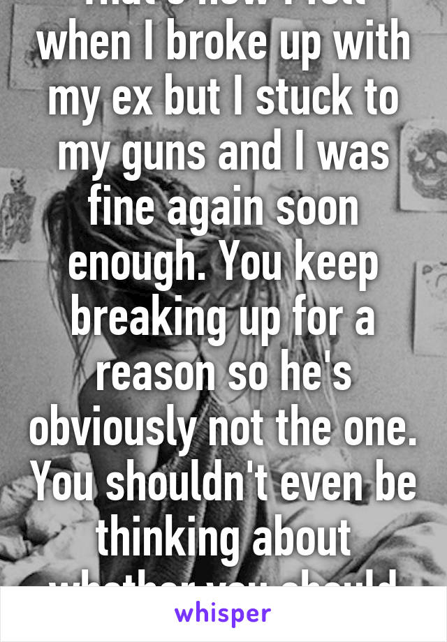 That's how I felt when I broke up with my ex but I stuck to my guns and I was fine again soon enough. You keep breaking up for a reason so he's obviously not the one. You shouldn't even be thinking about whether you should leave or not. 