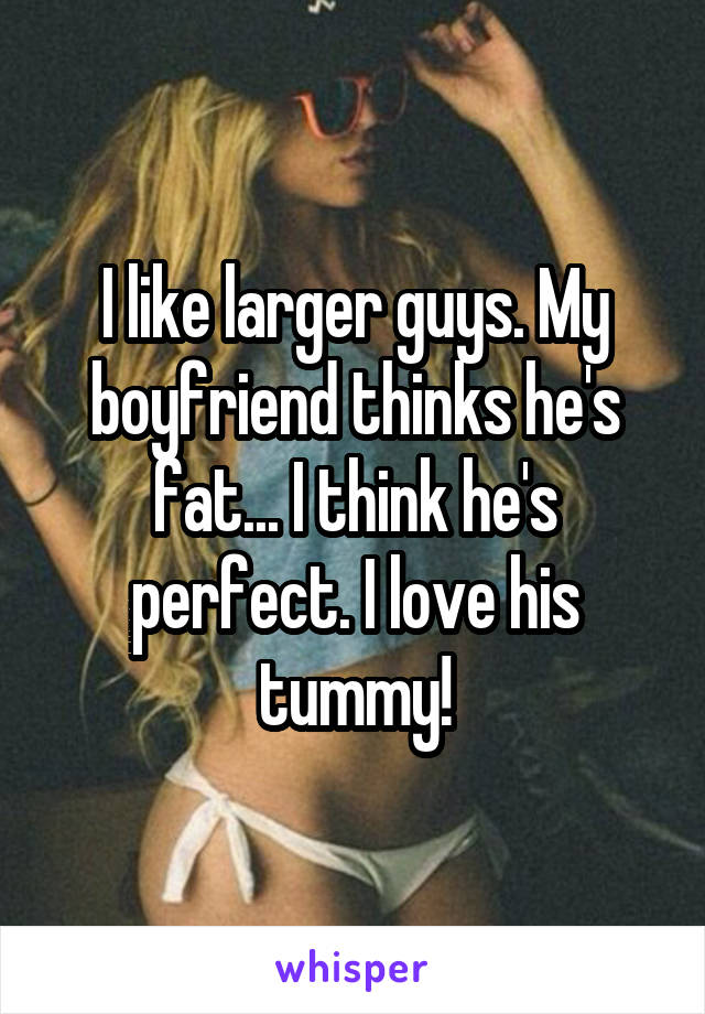I like larger guys. My boyfriend thinks he's fat... I think he's perfect. I love his tummy!