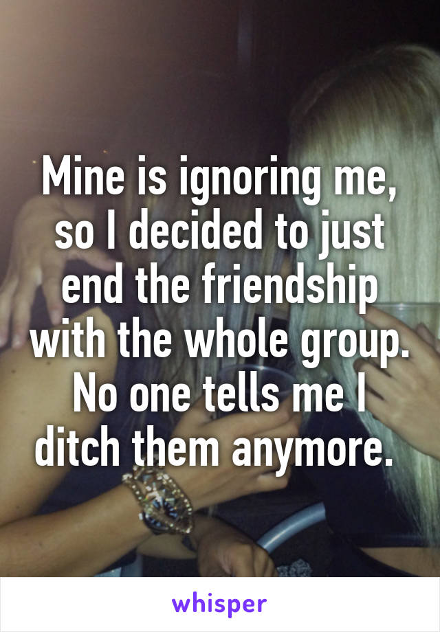 Mine is ignoring me, so I decided to just end the friendship with the whole group. No one tells me I ditch them anymore. 