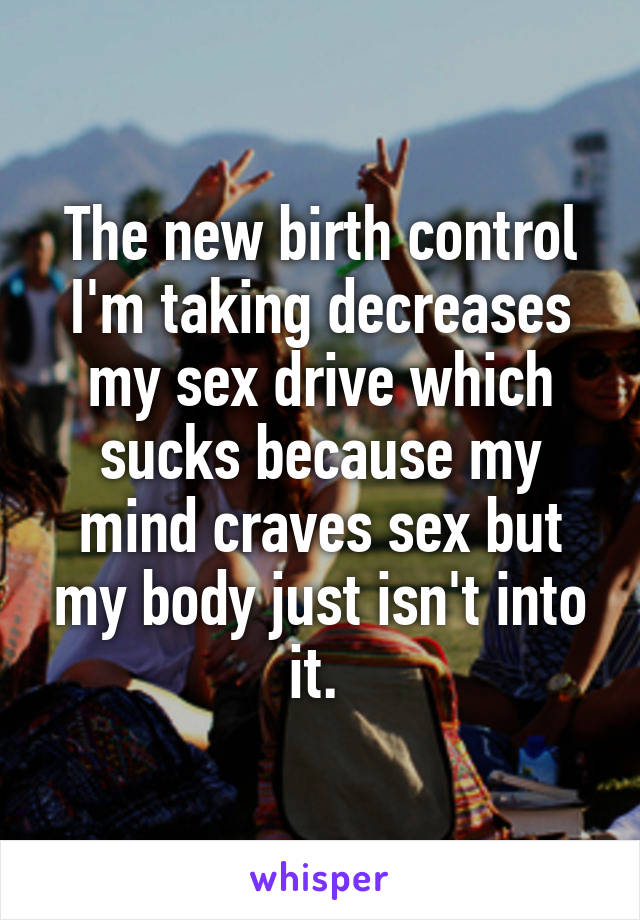 The new birth control I'm taking decreases my sex drive which sucks because my mind craves sex but my body just isn't into it. 