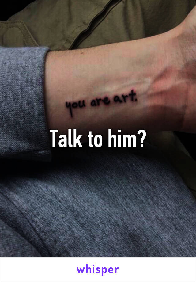 Talk to him?