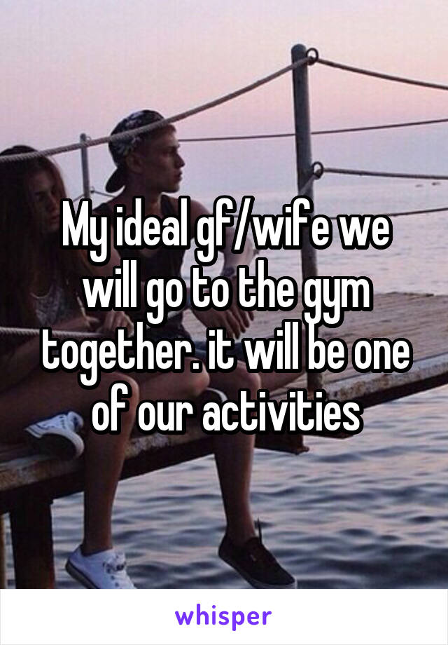 My ideal gf/wife we will go to the gym together. it will be one of our activities