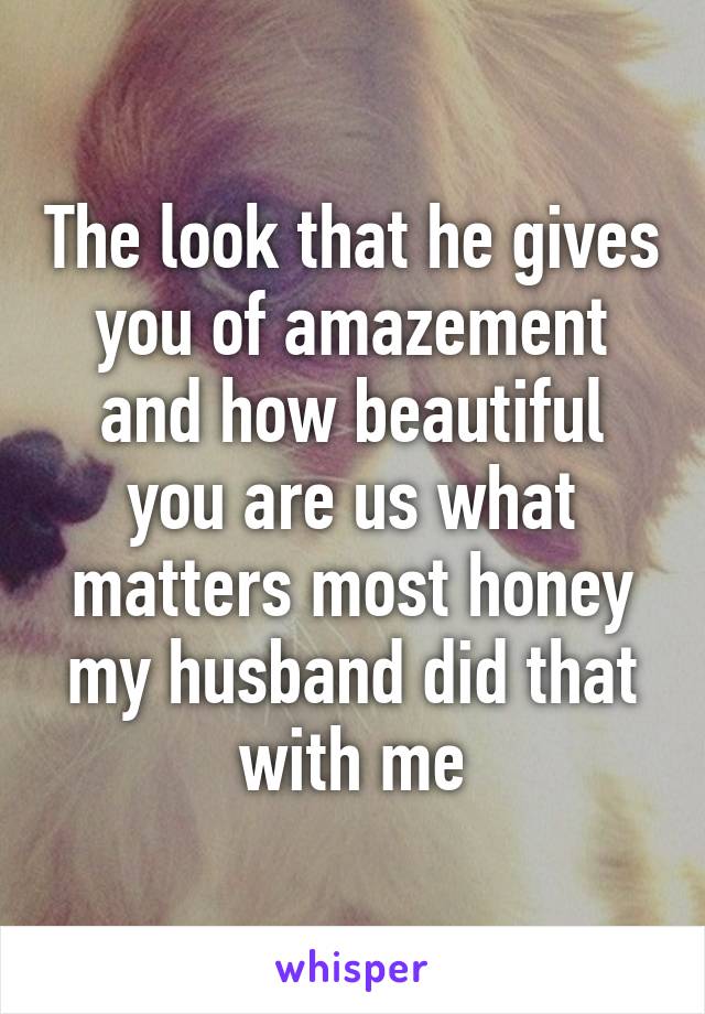 The look that he gives you of amazement and how beautiful you are us what matters most honey my husband did that with me