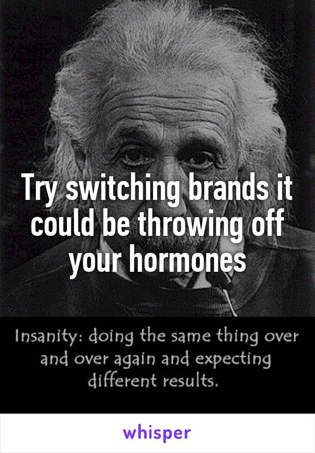 Try switching brands it could be throwing off your hormones