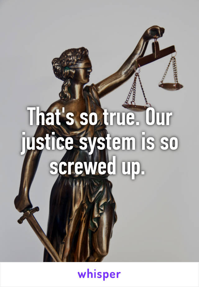 That's so true. Our justice system is so screwed up. 