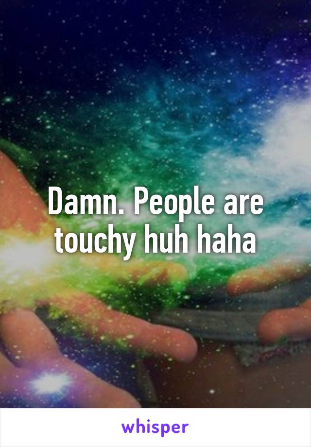 Damn. People are touchy huh haha