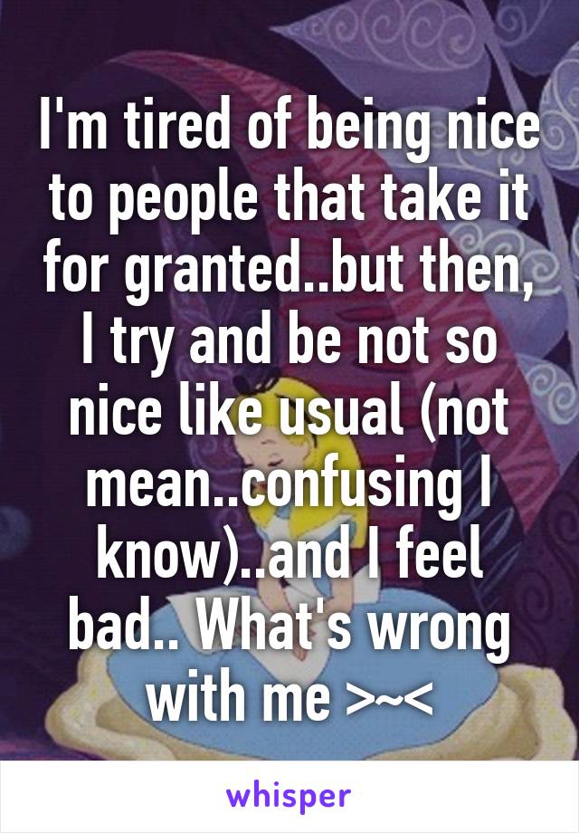 I'm tired of being nice to people that take it for granted..but then, I try and be not so nice like usual (not mean..confusing I know)..and I feel bad.. What's wrong with me >~<
