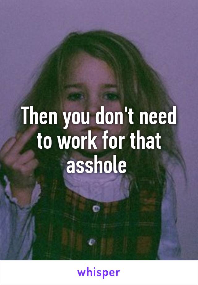 Then you don't need to work for that asshole 