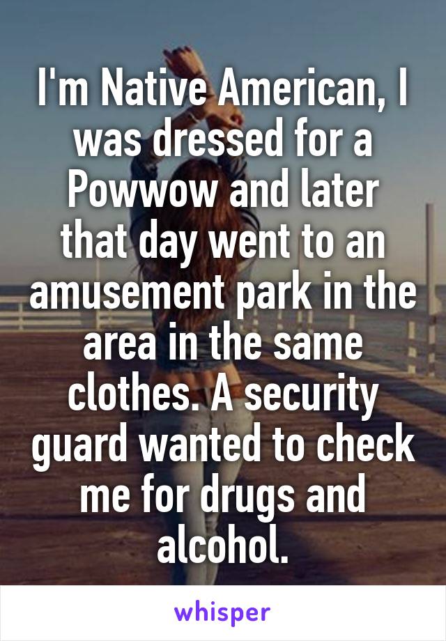 I'm Native American, I was dressed for a Powwow and later that day went to an amusement park in the area in the same clothes. A security guard wanted to check me for drugs and alcohol.
