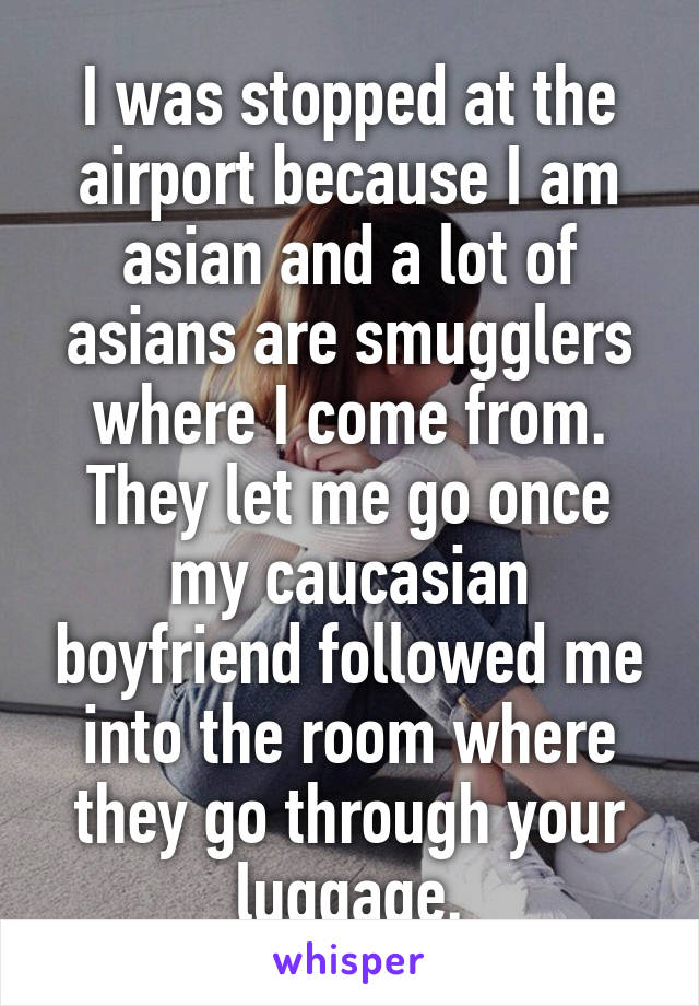 I was stopped at the airport because I am asian and a lot of asians are smugglers where I come from. They let me go once my caucasian boyfriend followed me into the room where they go through your luggage.