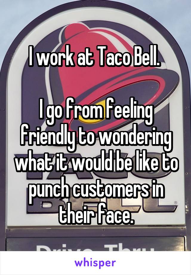 I work at Taco Bell. 

I go from feeling friendly to wondering what it would be like to punch customers in their face.