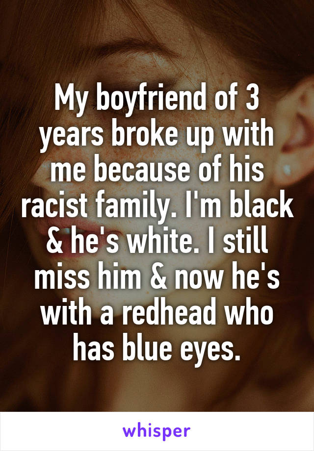My boyfriend of 3 years broke up with me because of his racist family. I'm black & he's white. I still miss him & now he's with a redhead who has blue eyes.