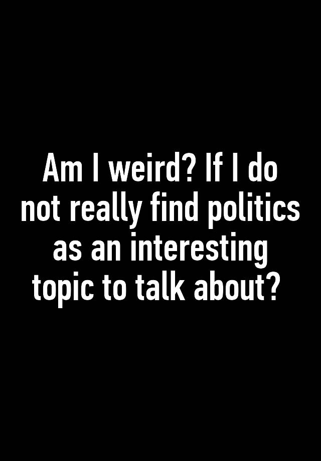 am-i-weird-if-i-do-not-really-find-politics-as-an-interesting-topic-to-talk-about