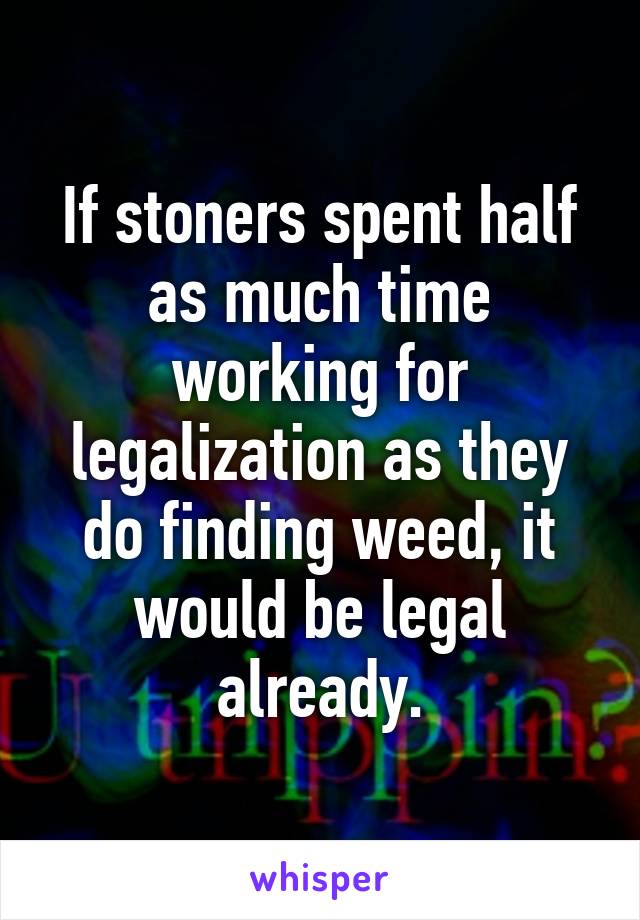 If stoners spent half as much time working for legalization as they do finding weed, it would be legal already.
