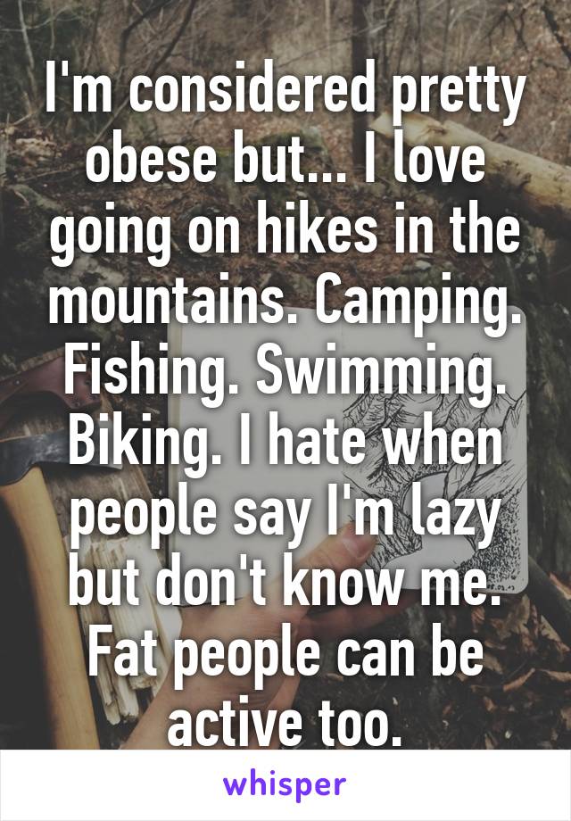 I'm considered pretty obese but... I love going on hikes in the mountains. Camping. Fishing. Swimming. Biking. I hate when people say I'm lazy but don't know me. Fat people can be active too.