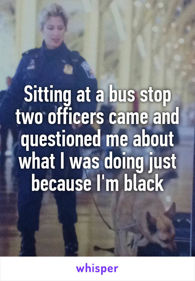 Sitting at a bus stop two officers came and questioned me about what I was doing just because I'm black
