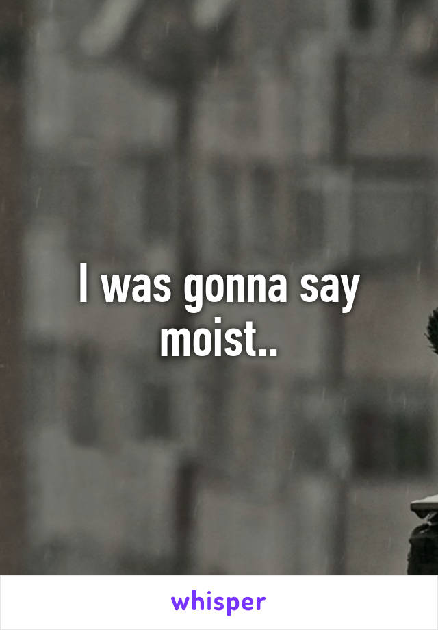 I was gonna say moist..