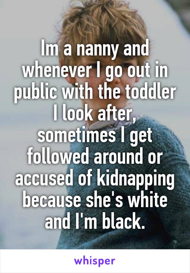 Im a nanny and whenever I go out in public with the toddler I look after, sometimes I get followed around or accused of kidnapping because she's white and I'm black.