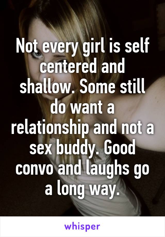 Not every girl is self centered and shallow. Some still do want a relationship and not a sex buddy. Good convo and laughs go a long way.