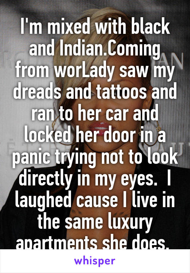 I'm mixed with black and Indian.Coming from worLady saw my dreads and tattoos and ran to her car and locked her door in a panic trying not to look directly in my eyes.  I laughed cause I live in the same luxury apartments she does. 