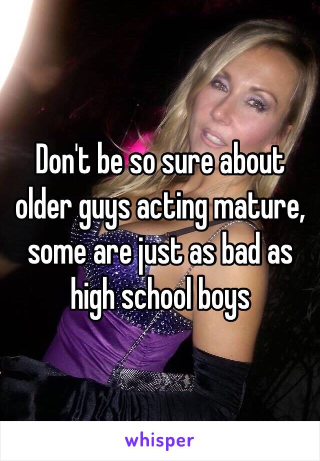 Don't be so sure about older guys acting mature, some are just as bad as high school boys 