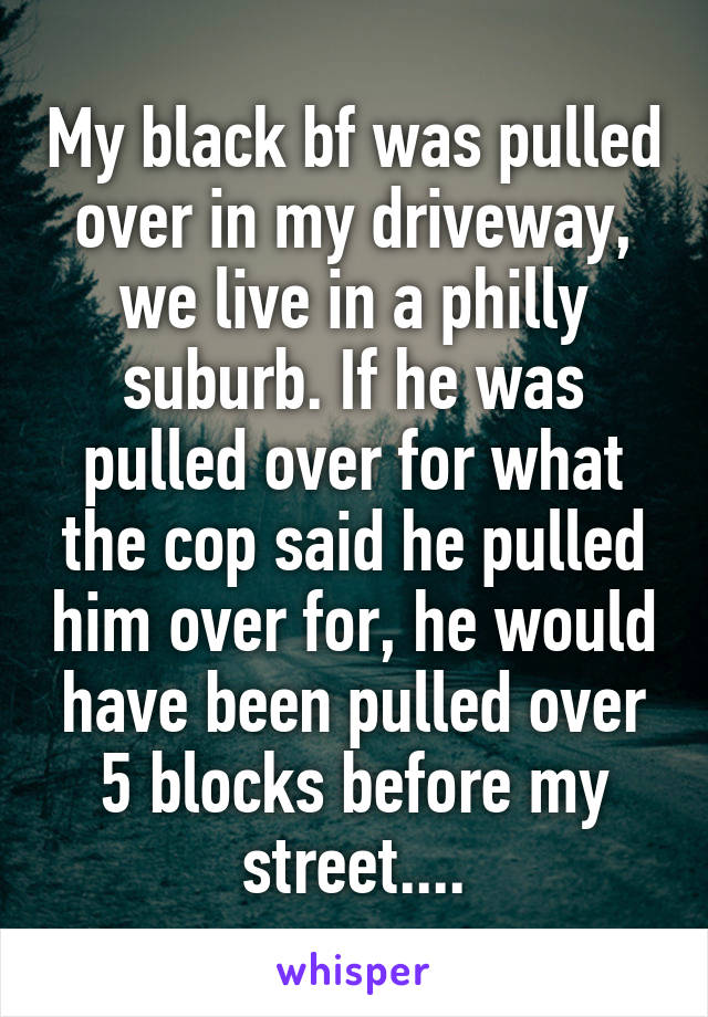 My black bf was pulled over in my driveway, we live in a philly suburb. If he was pulled over for what the cop said he pulled him over for, he would have been pulled over 5 blocks before my street....