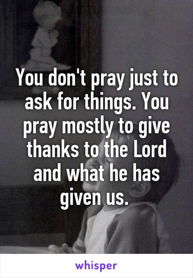 You don't pray just to ask for things. You pray mostly to give thanks to the Lord and what he has given us. 