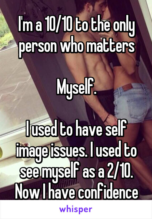 I'm a 10/10 to the only person who matters

Myself.

I used to have self image issues. I used to see myself as a 2/10. Now I have confidence