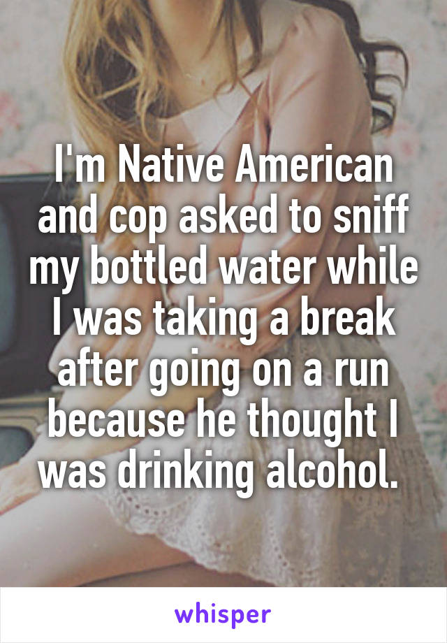 I'm Native American and cop asked to sniff my bottled water while I was taking a break after going on a run because he thought I was drinking alcohol. 