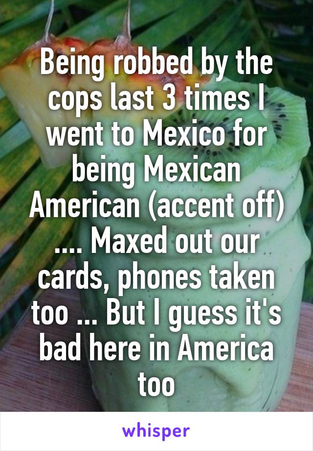 Being robbed by the cops last 3 times I went to Mexico for being Mexican American (accent off) .... Maxed out our cards, phones taken too ... But I guess it's bad here in America too