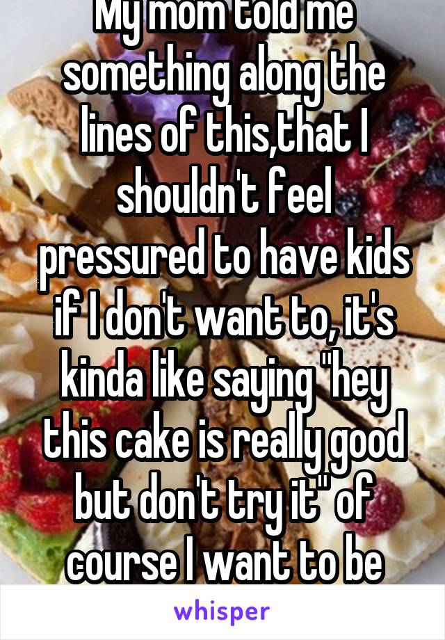 My mom told me something along the lines of this,that I shouldn't feel pressured to have kids if I don't want to, it's kinda like saying "hey this cake is really good but don't try it" of course I want to be mom but not right now 